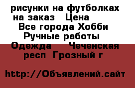 рисунки на футболках на заказ › Цена ­ 600 - Все города Хобби. Ручные работы » Одежда   . Чеченская респ.,Грозный г.